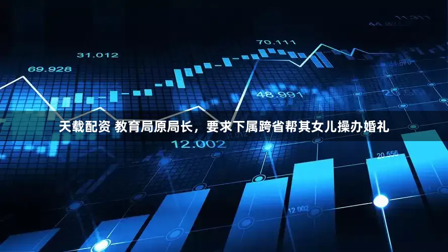 天载配资 教育局原局长，要求下属跨省帮其女儿操办婚礼