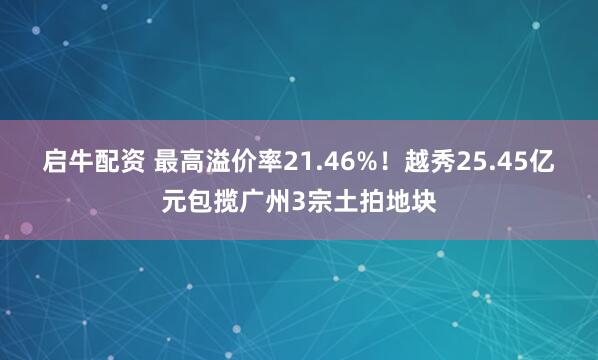 启牛配资 最高溢价率21.46%！越秀25.45亿元包揽广州3宗土拍地块