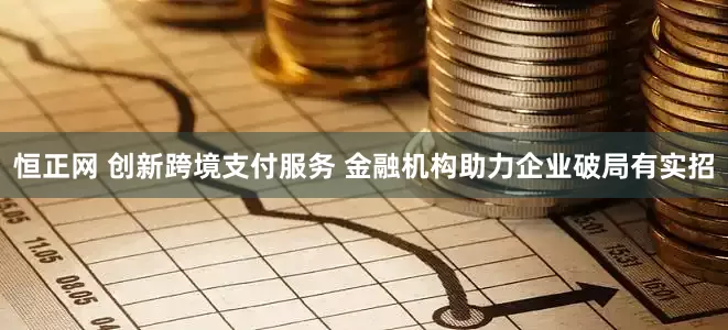 恒正网 创新跨境支付服务 金融机构助力企业破局有实招