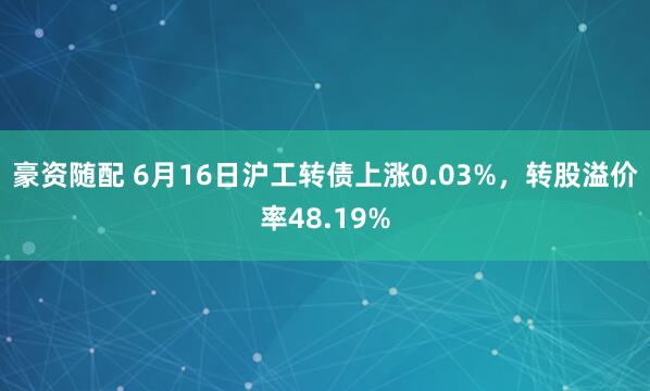 豪资随配 6月16日沪工转债上涨0.03%，转股溢价率48.19%