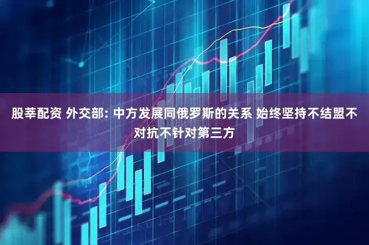股莘配资 外交部: 中方发展同俄罗斯的关系 始终坚持不结盟不对抗不针对第三方