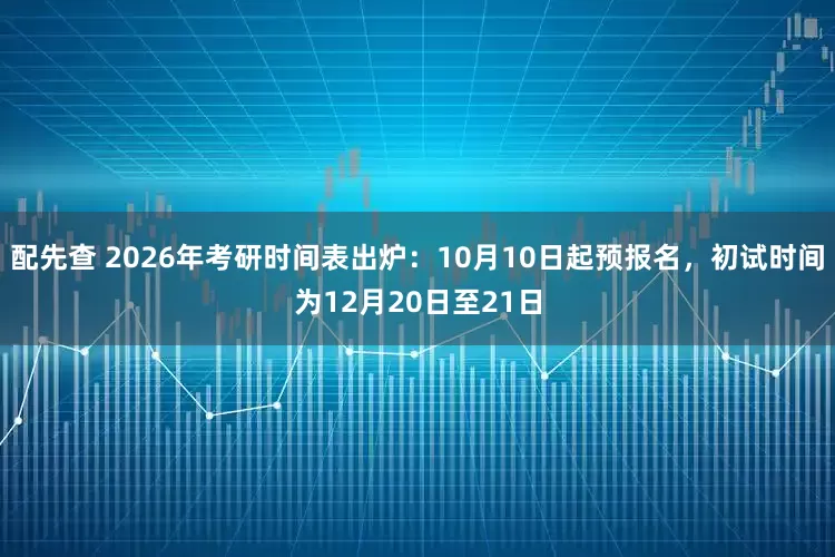 配先查 2026年考研时间表出炉：10月10日起预报名，初试时间为12月20日至21日