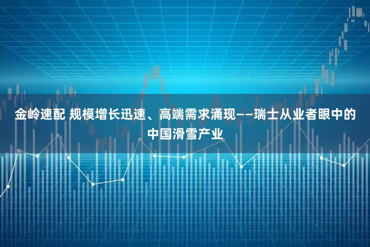 金岭速配 规模增长迅速、高端需求涌现——瑞士从业者眼中的中国滑雪产业