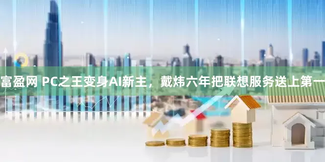 富盈网 PC之王变身AI新主，戴炜六年把联想服务送上第一