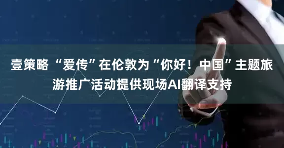 壹策略 “爱传”在伦敦为“你好！中国”主题旅游推广活动提供现场AI翻译支持
